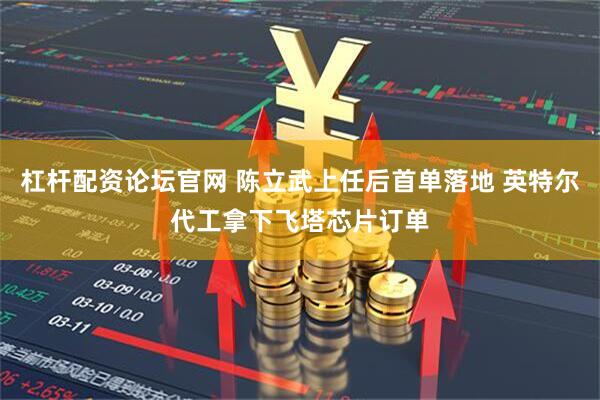 杠杆配资论坛官网 陈立武上任后首单落地 英特尔代工拿下飞塔芯片订单