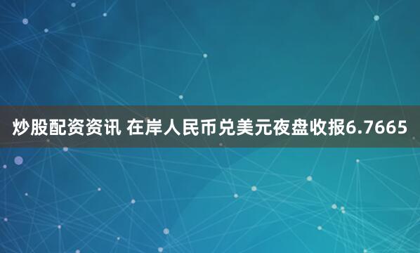 炒股配资资讯 在岸人民币兑美元夜盘收报6.7665